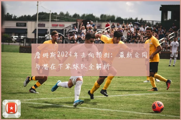 詹姆斯2024年去向预测：最新合同与潜在下家球队全解析