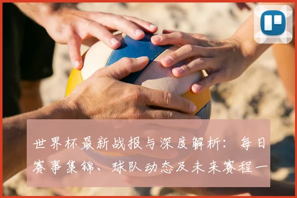 世界杯最新战报与深度解析：每日赛事集锦、球队动态及未来赛程一览