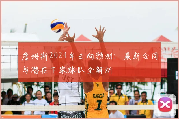 詹姆斯2024年去向预测：最新合同与潜在下家球队全解析