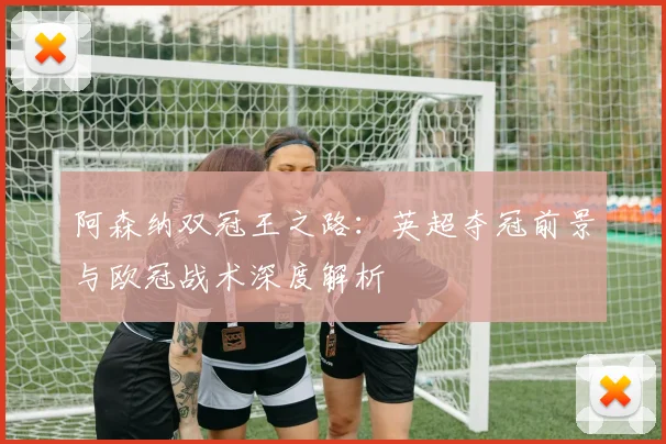 阿森纳双冠王之路：英超夺冠前景与欧冠战术深度解析