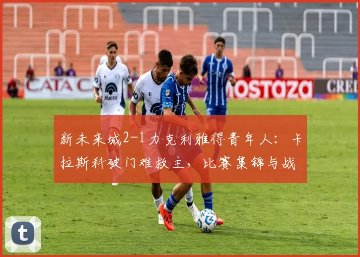 新未来城2-1力克利雅得青年人：卡拉斯科破门难救主，比赛集锦与战术分析