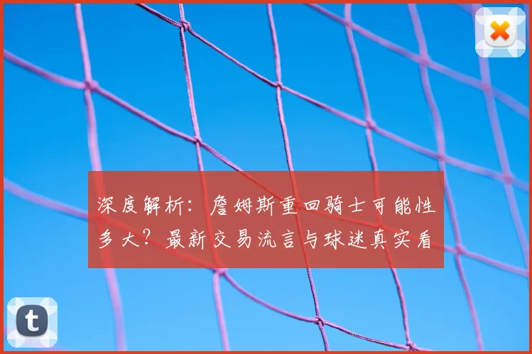 深度解析：詹姆斯重回骑士可能性多大？最新交易流言与球迷真实看法