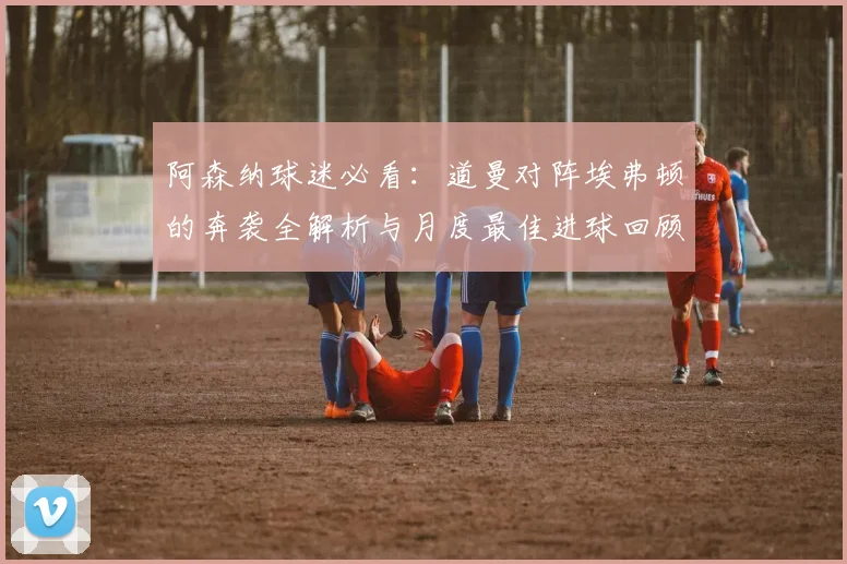 阿森纳球迷必看：道曼对阵埃弗顿的奔袭全解析与月度最佳进球回顾