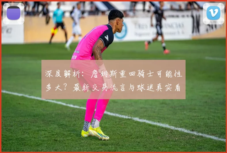 深度解析:詹姆斯重回骑士可能性多大?最新交易流言与球迷真实看法
